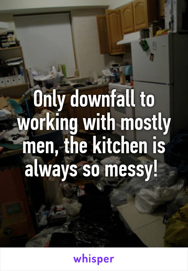 Only downfall to working with mostly men, the kitchen is always so messy! 