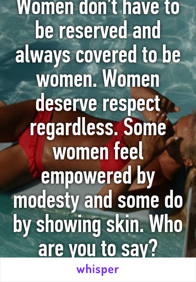 Women don't have to be reserved and always covered to be women. Women deserve respect regardless. Some women feel empowered by modesty and some do by showing skin. Who are you to say? Fucking grow up.