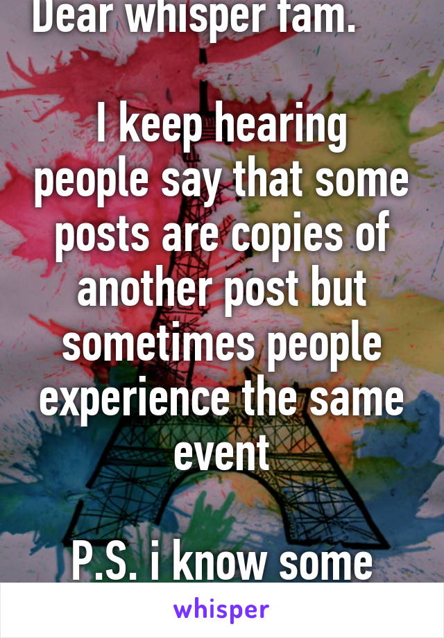 Dear whisper fam.         
I keep hearing people say that some posts are copies of another post but sometimes people experience the same event

P.S. i know some post may be a copy