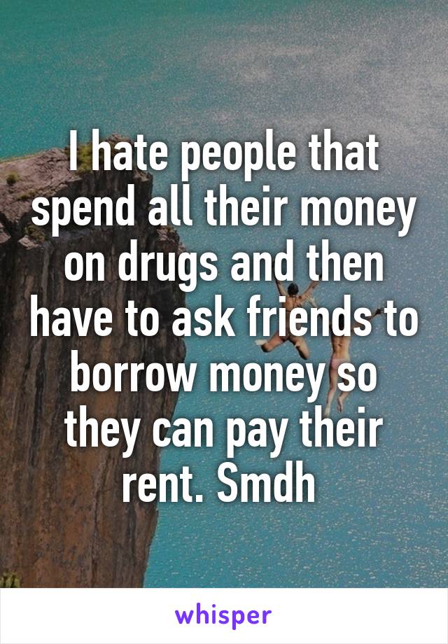 I hate people that spend all their money on drugs and then have to ask friends to borrow money so they can pay their rent. Smdh 