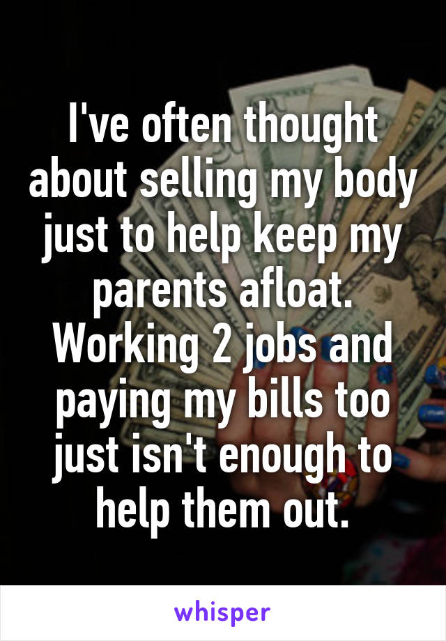 I've often thought about selling my body just to help keep my parents afloat. Working 2 jobs and paying my bills too just isn't enough to help them out.