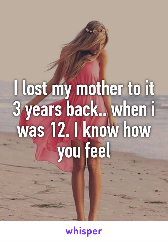 I lost my mother to it 3 years back.. when i was 12. I know how you feel