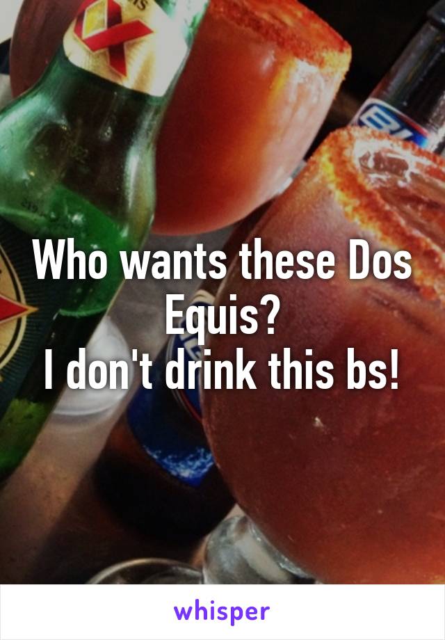 Who wants these Dos Equis?
I don't drink this bs!