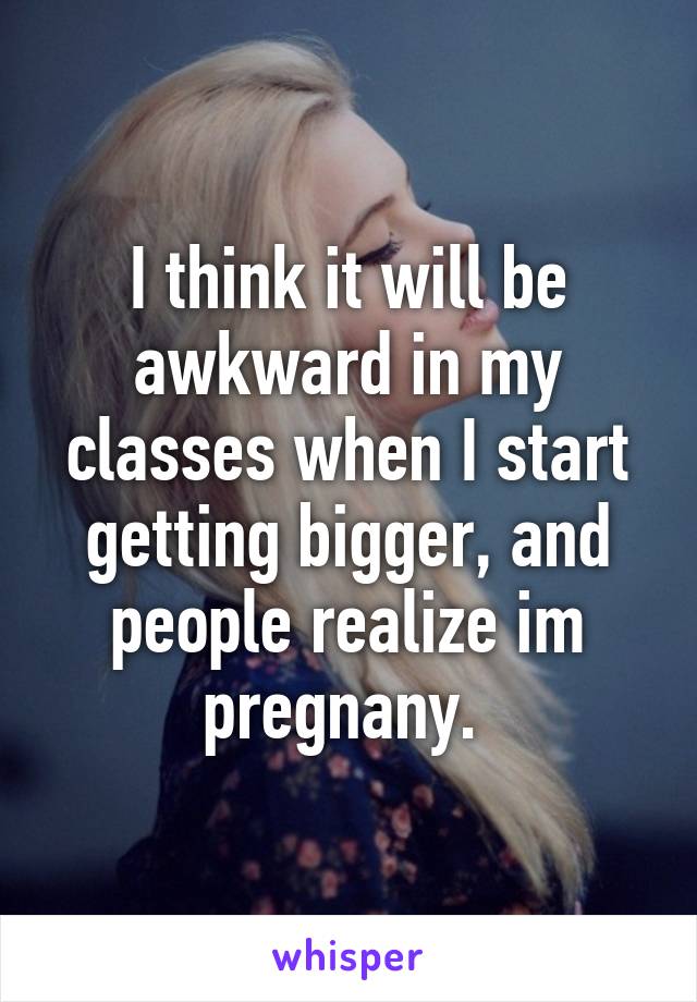 I think it will be awkward in my classes when I start getting bigger, and people realize im pregnany. 