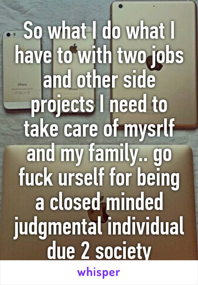 So what I do what I have to with two jobs and other side projects I need to take care of mysrlf and my family.. go fuck urself for being a closed minded judgmental individual due 2 society