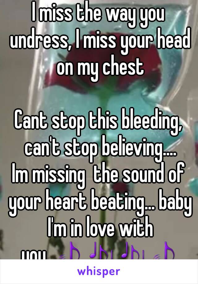 I miss the way you undress, I miss your head on my chest

Cant stop this bleeding, can't stop believing....
Im missing  the sound of your heart beating... baby I'm in love with you..🎵🎶🎶🎵