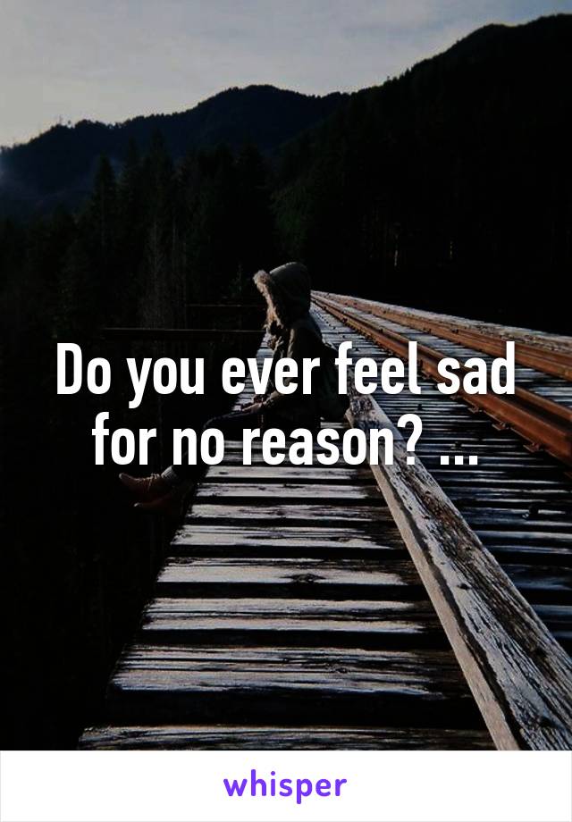 Do you ever feel sad for no reason? ...