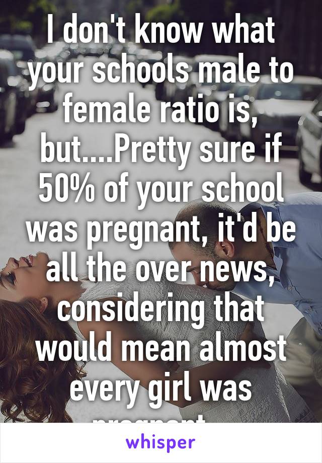 I don't know what your schools male to female ratio is, but....Pretty sure if 50% of your school was pregnant, it'd be all the over news, considering that would mean almost every girl was pregnant...