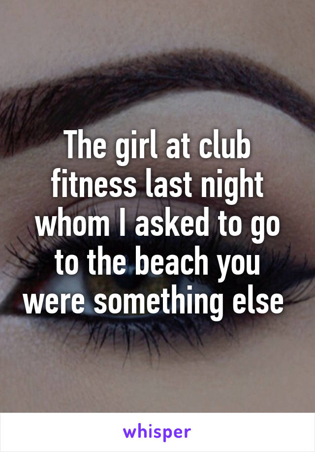 The girl at club fitness last night whom I asked to go to the beach you were something else 