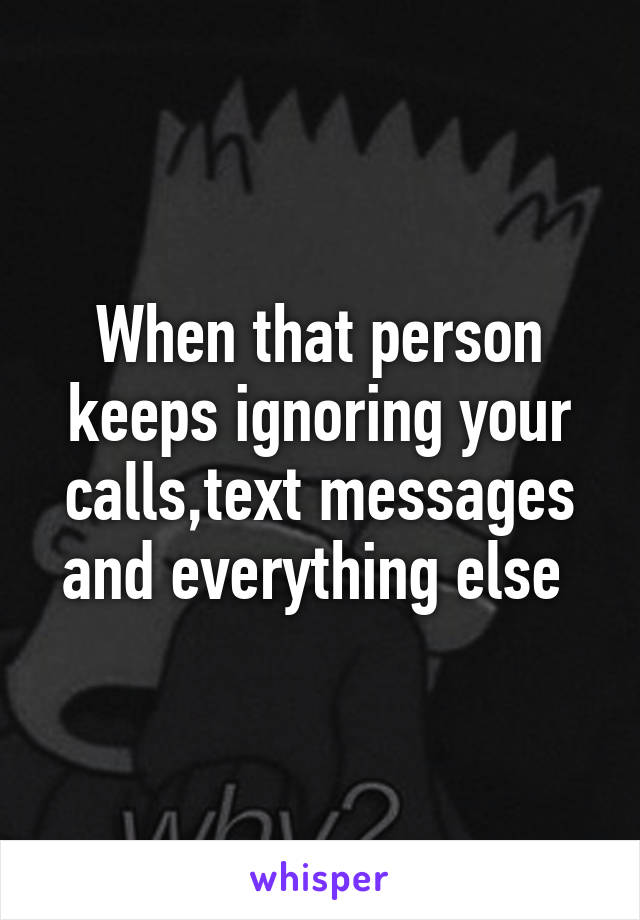 When that person keeps ignoring your calls,text messages and everything else 