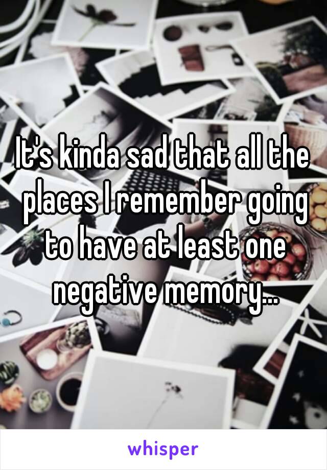 It's kinda sad that all the places I remember going to have at least one negative memory...