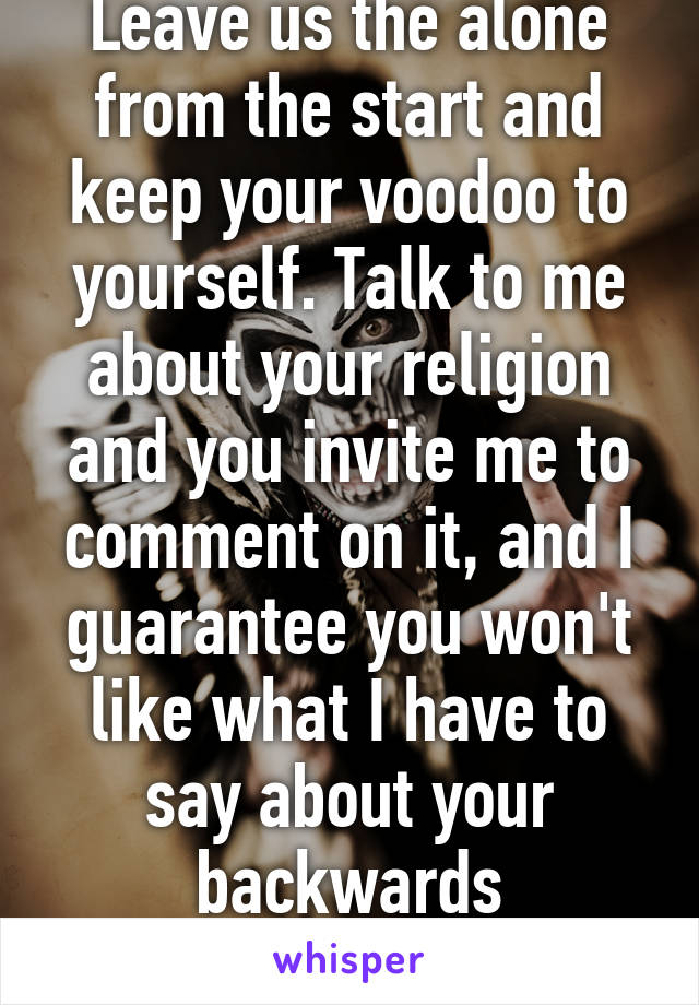 Leave us the alone from the start and keep your voodoo to yourself. Talk to me about your religion and you invite me to comment on it, and I guarantee you won't like what I have to say about your backwards superstitions. 