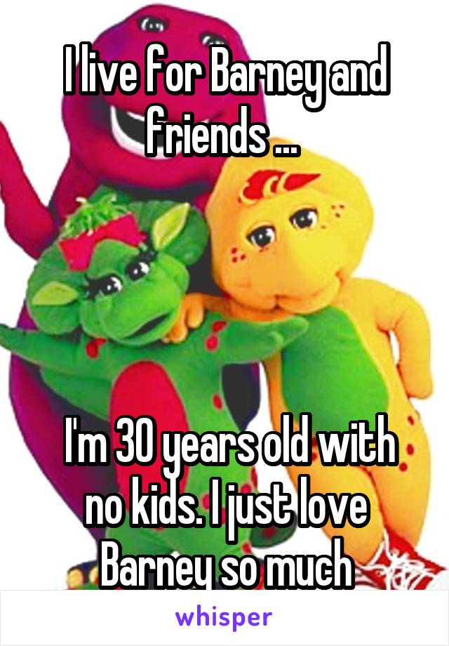 I live for Barney and friends ... 




 I'm 30 years old with no kids. I just love Barney so much