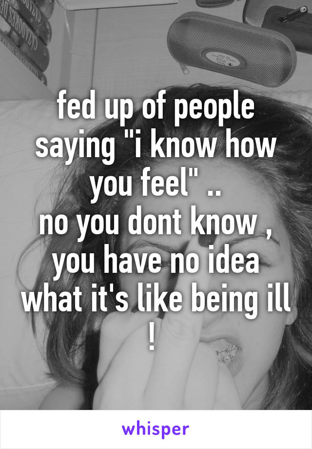 fed up of people saying "i know how you feel" ..
no you dont know , you have no idea what it's like being ill ! 