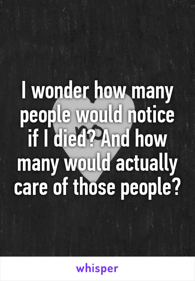 I wonder how many people would notice if I died? And how many would actually care of those people?