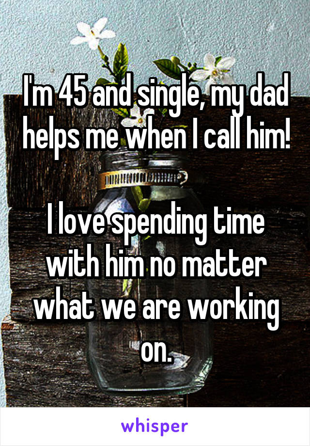 I'm 45 and single, my dad helps me when I call him!

I love spending time with him no matter what we are working on.