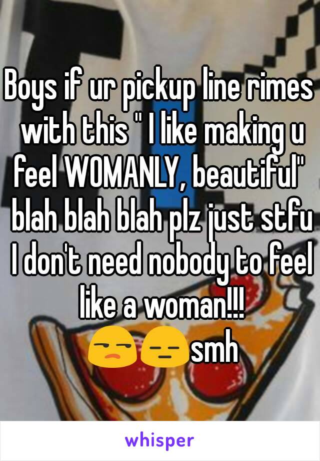 Boys if ur pickup line rimes with this " I like making u feel WOMANLY, beautiful"  blah blah blah plz just stfu I don't need nobody to feel like a woman!!! 😒😑smh