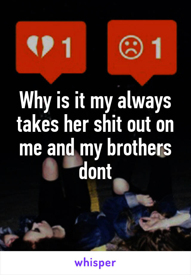 Why is it my always takes her shit out on me and my brothers dont