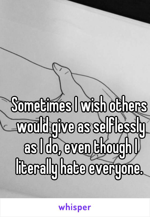 Sometimes I wish others would give as selflessly as I do, even though I literally hate everyone. 