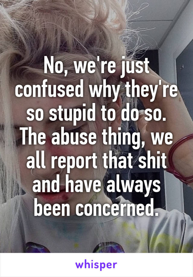 No, we're just confused why they're so stupid to do so. The abuse thing, we all report that shit and have always been concerned.