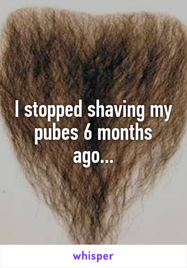 I stopped shaving my pubes 6 months ago...