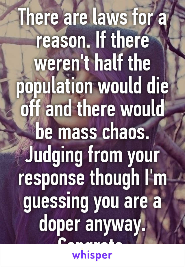 There are laws for a reason. If there weren't half the population would die off and there would be mass chaos. Judging from your response though I'm guessing you are a doper anyway. Congrats.