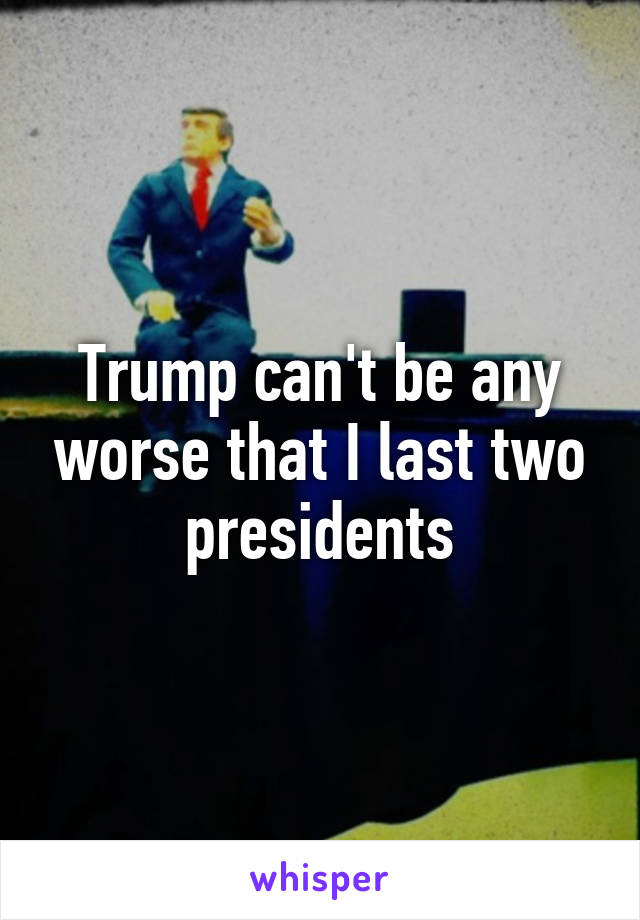 Trump can't be any worse that I last two presidents