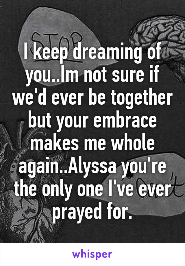 I keep dreaming of you..Im not sure if we'd ever be together but your embrace makes me whole again..Alyssa you're the only one I've ever prayed for.