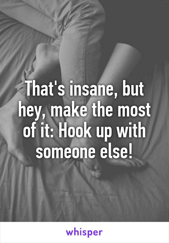 That's insane, but hey, make the most of it: Hook up with someone else!