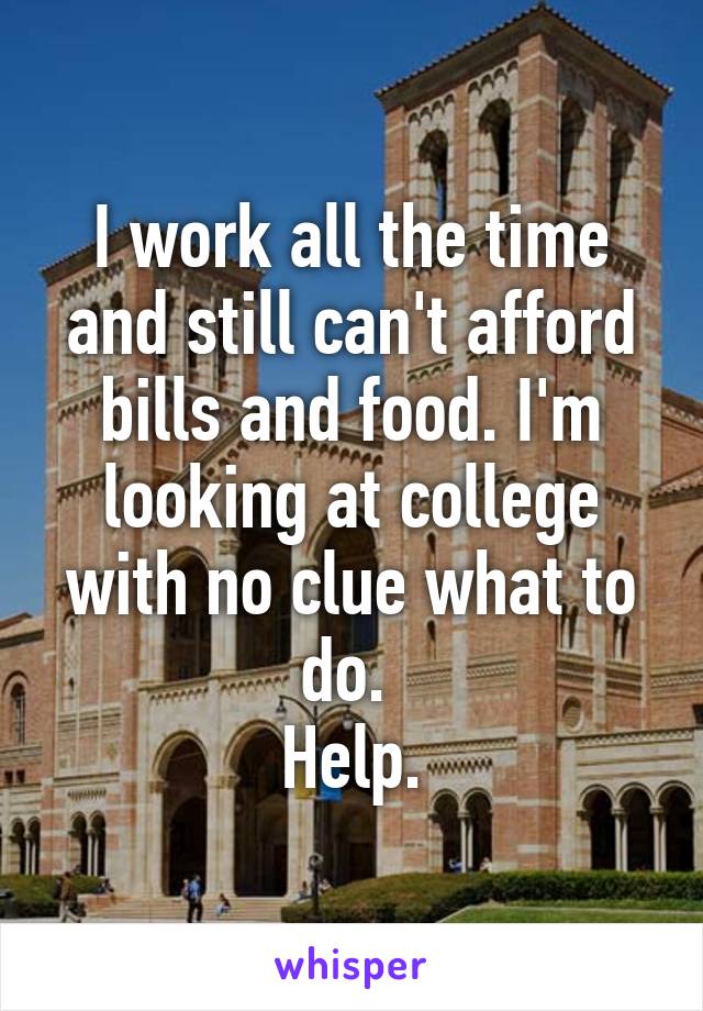 I work all the time and still can't afford bills and food. I'm looking at college with no clue what to do. 
Help.