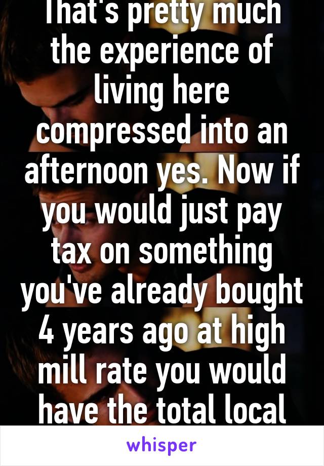 That's pretty much the experience of living here compressed into an afternoon yes. Now if you would just pay tax on something you've already bought 4 years ago at high mill rate you would have the total local experience. 