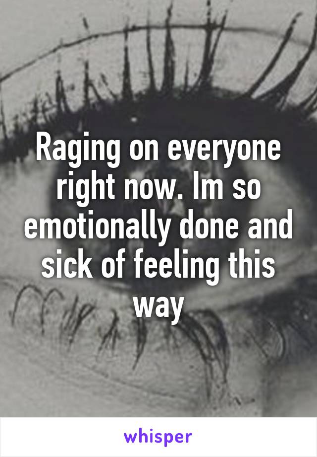 Raging on everyone right now. Im so emotionally done and sick of feeling this way