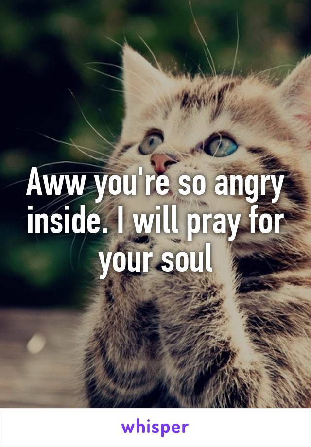 Aww you're so angry inside. I will pray for your soul