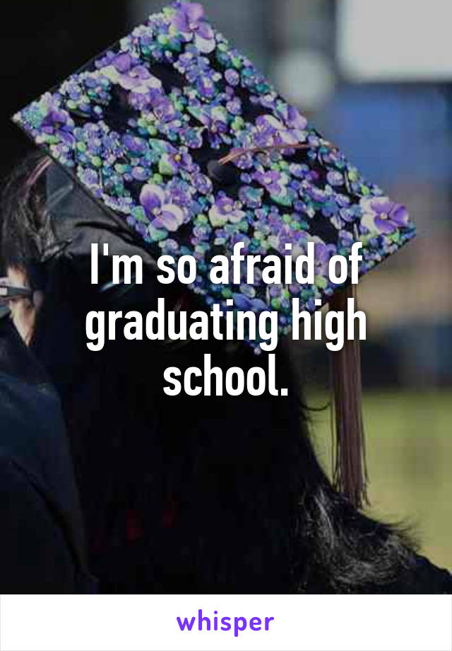 I'm so afraid of graduating high school.