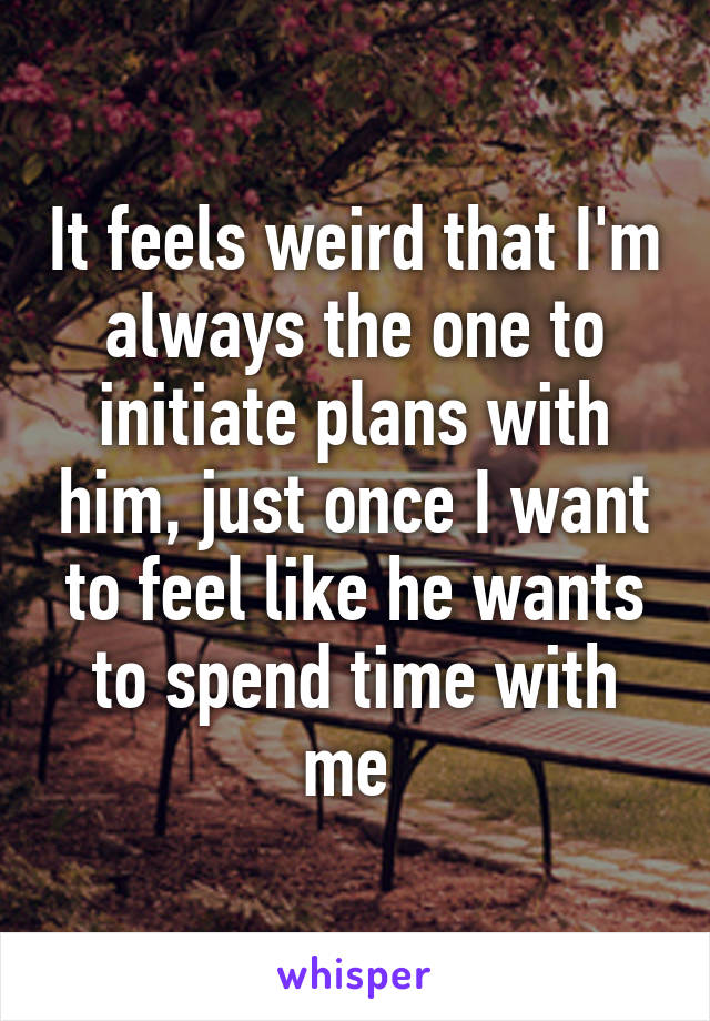 It feels weird that I'm always the one to initiate plans with him, just once I want to feel like he wants to spend time with me 