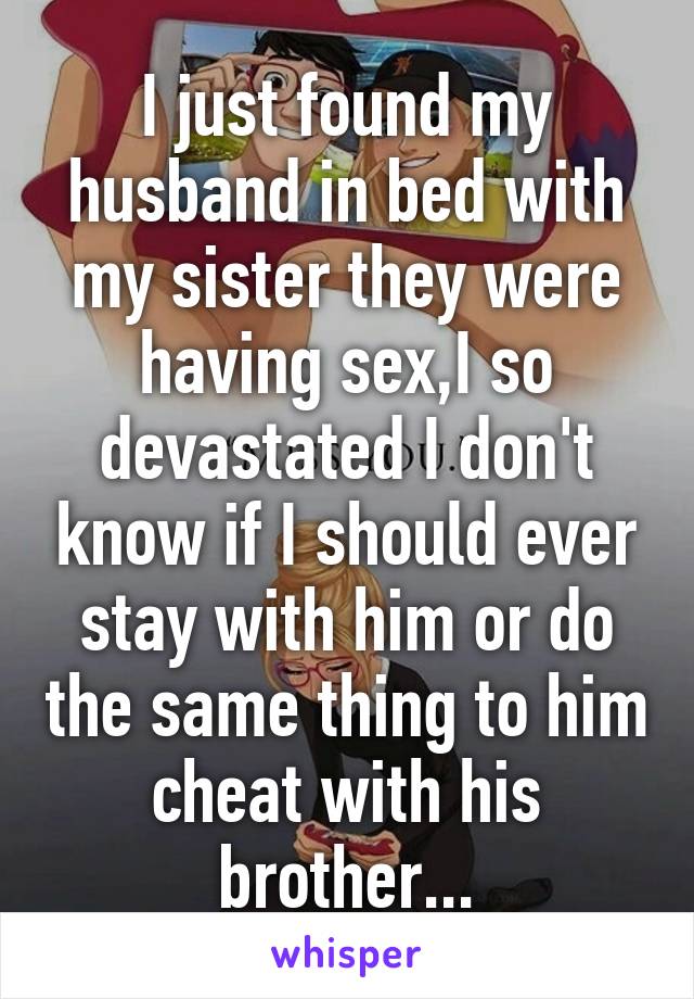 I just found my husband in bed with my sister they were having sex,I so devastated I don't know if I should ever stay with him or do the same thing to him cheat with his brother...