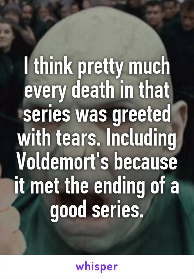 I think pretty much every death in that series was greeted with tears. Including Voldemort's because it met the ending of a good series.