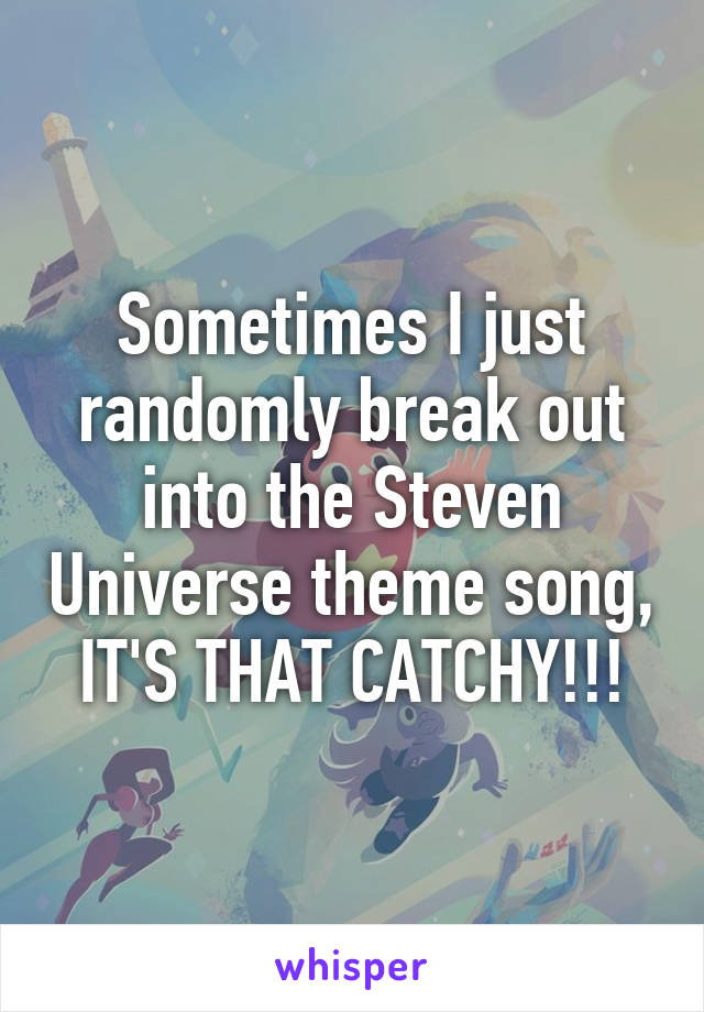 Sometimes I just randomly break out into the Steven Universe theme song, IT'S THAT CATCHY!!!