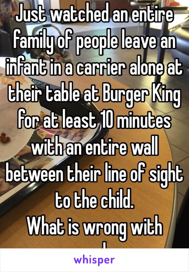 Just watched an entire family of people leave an infant in a carrier alone at their table at Burger King for at least 10 minutes with an entire wall between their line of sight to the child. 
What is wrong with people. 