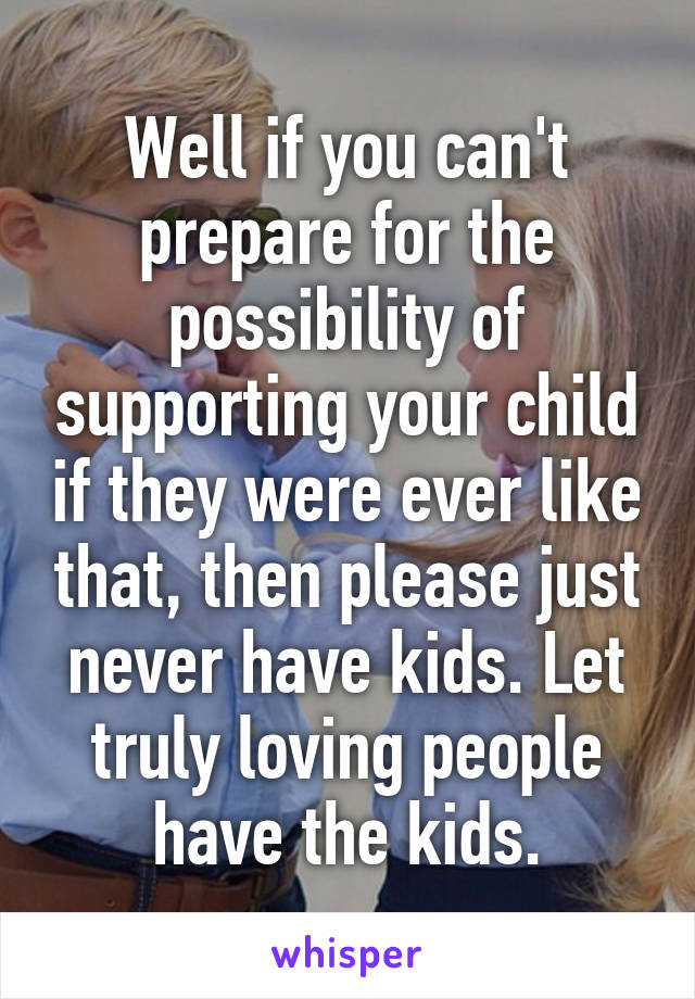 Well if you can't prepare for the possibility of supporting your child if they were ever like that, then please just never have kids. Let truly loving people have the kids.