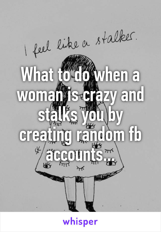 What to do when a woman is crazy and stalks you by creating random fb accounts...