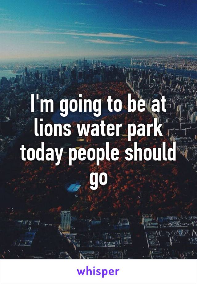 I'm going to be at lions water park today people should go