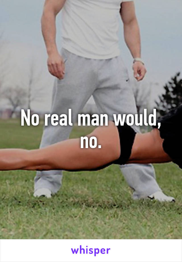 No real man would, no.