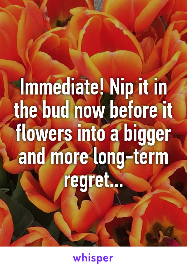 Immediate! Nip it in the bud now before it flowers into a bigger and more long-term regret...