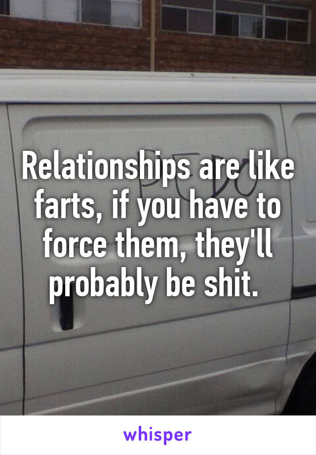 Relationships are like farts, if you have to force them, they'll probably be shit. 