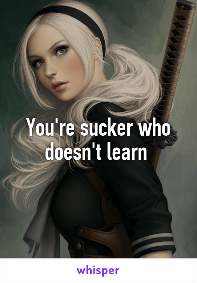 You're sucker who doesn't learn 