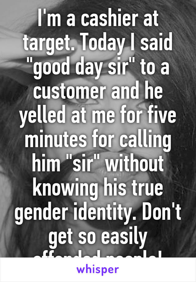 I'm a cashier at target. Today I said "good day sir" to a customer and he yelled at me for five minutes for calling him "sir" without knowing his true gender identity. Don't get so easily offended people!