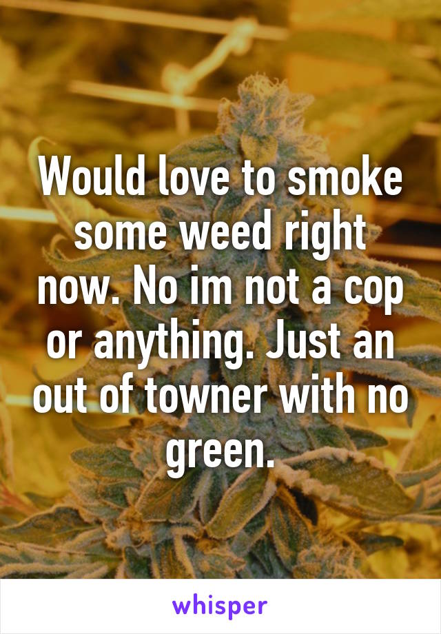 Would love to smoke some weed right now. No im not a cop or anything. Just an out of towner with no green.