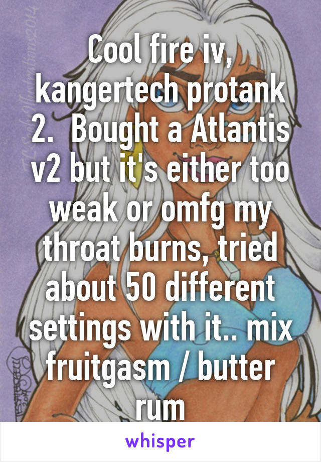 Cool fire iv, kangertech protank 2.  Bought a Atlantis v2 but it's either too weak or omfg my throat burns, tried about 50 different settings with it.. mix fruitgasm / butter rum