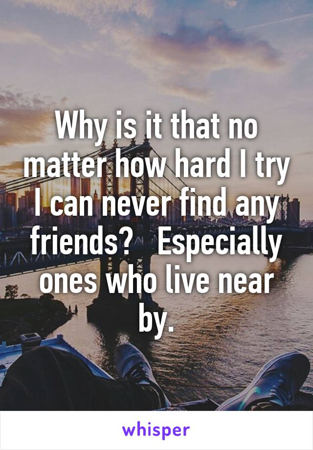 Why is it that no matter how hard I try I can never find any friends?   Especially ones who live near by.